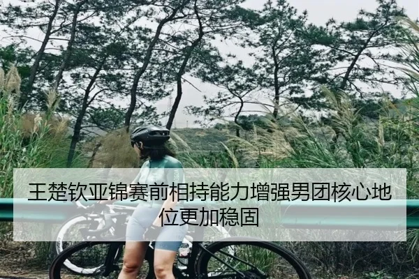 王楚钦亚锦赛前相持能力增强男团核心地位更加稳固